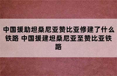 中国援助坦桑尼亚赞比亚修建了什么铁路 中国援建坦桑尼亚至赞比亚铁路